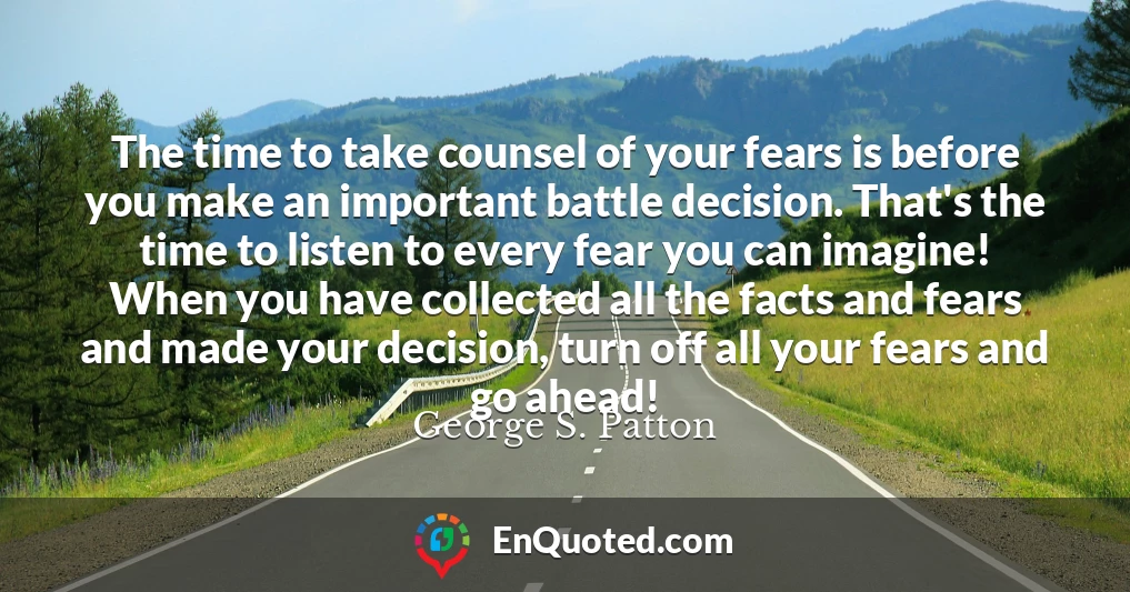The time to take counsel of your fears is before you make an important battle decision. That's the time to listen to every fear you can imagine! When you have collected all the facts and fears and made your decision, turn off all your fears and go ahead!