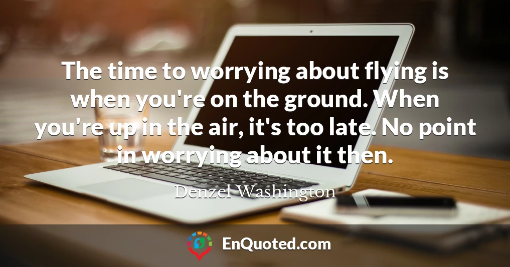 The time to worrying about flying is when you're on the ground. When you're up in the air, it's too late. No point in worrying about it then.