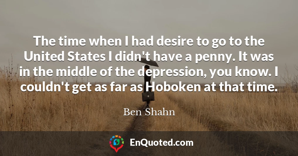 The time when I had desire to go to the United States I didn't have a penny. It was in the middle of the depression, you know. I couldn't get as far as Hoboken at that time.
