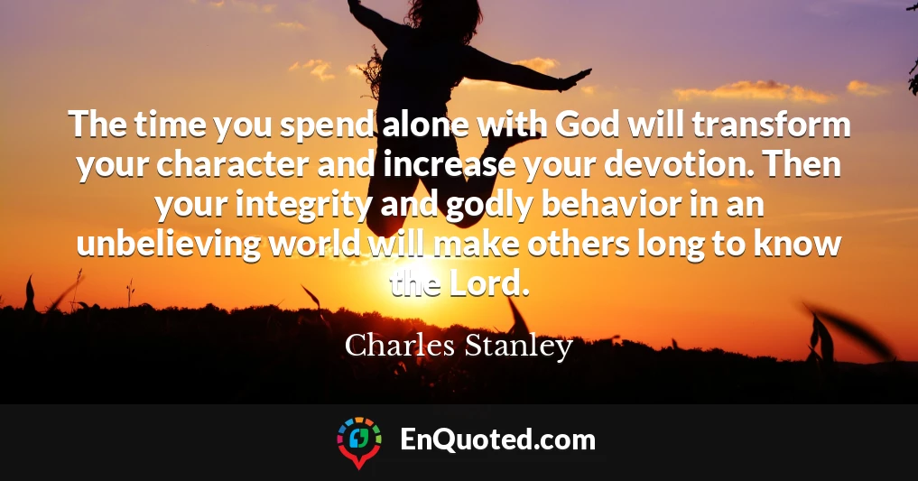 The time you spend alone with God will transform your character and increase your devotion. Then your integrity and godly behavior in an unbelieving world will make others long to know the Lord.