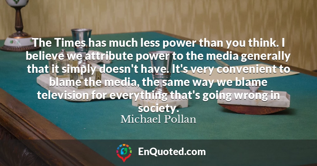 The Times has much less power than you think. I believe we attribute power to the media generally that it simply doesn't have. It's very convenient to blame the media, the same way we blame television for everything that's going wrong in society.