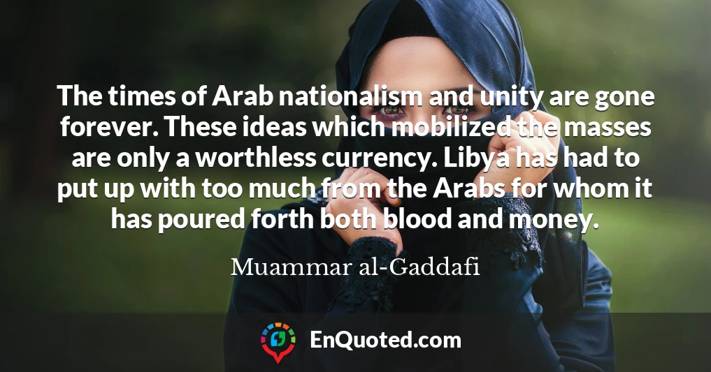 The times of Arab nationalism and unity are gone forever. These ideas which mobilized the masses are only a worthless currency. Libya has had to put up with too much from the Arabs for whom it has poured forth both blood and money.