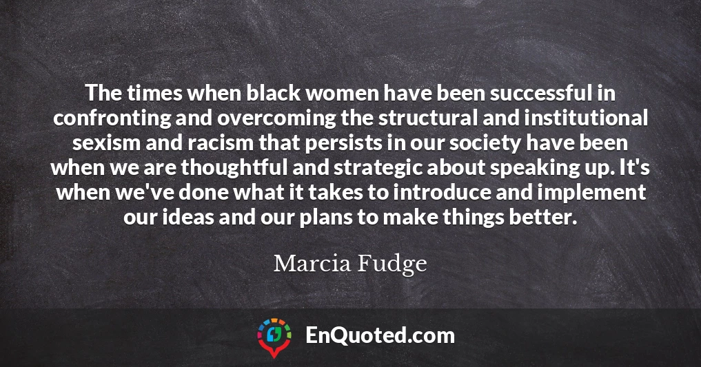The times when black women have been successful in confronting and overcoming the structural and institutional sexism and racism that persists in our society have been when we are thoughtful and strategic about speaking up. It's when we've done what it takes to introduce and implement our ideas and our plans to make things better.