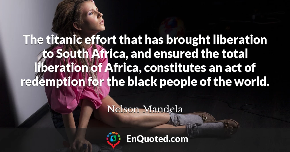 The titanic effort that has brought liberation to South Africa, and ensured the total liberation of Africa, constitutes an act of redemption for the black people of the world.