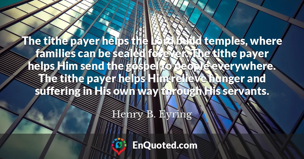 The tithe payer helps the Lord build temples, where families can be sealed forever. The tithe payer helps Him send the gospel to people everywhere. The tithe payer helps Him relieve hunger and suffering in His own way through His servants.