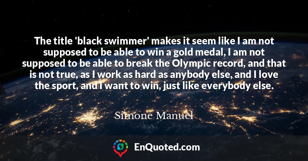 The title 'black swimmer' makes it seem like I am not supposed to be able to win a gold medal, I am not supposed to be able to break the Olympic record, and that is not true, as I work as hard as anybody else, and I love the sport, and I want to win, just like everybody else.