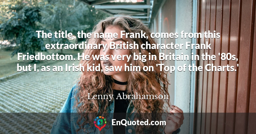 The title, the name Frank, comes from this extraordinary British character Frank Friedbottom. He was very big in Britain in the '80s, but I, as an Irish kid, saw him on 'Top of the Charts.'