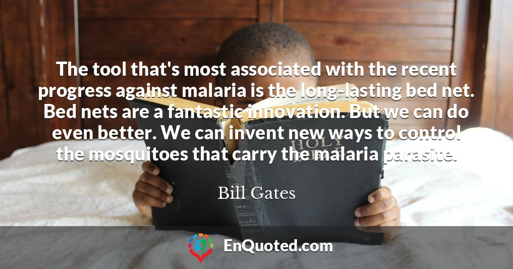 The tool that's most associated with the recent progress against malaria is the long-lasting bed net. Bed nets are a fantastic innovation. But we can do even better. We can invent new ways to control the mosquitoes that carry the malaria parasite.