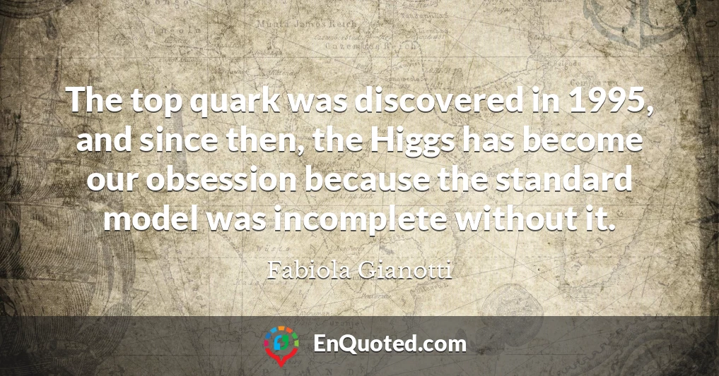 The top quark was discovered in 1995, and since then, the Higgs has become our obsession because the standard model was incomplete without it.