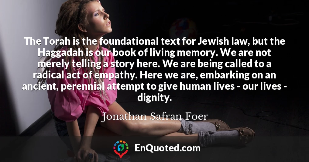 The Torah is the foundational text for Jewish law, but the Haggadah is our book of living memory. We are not merely telling a story here. We are being called to a radical act of empathy. Here we are, embarking on an ancient, perennial attempt to give human lives - our lives - dignity.