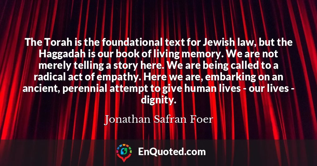 The Torah is the foundational text for Jewish law, but the Haggadah is our book of living memory. We are not merely telling a story here. We are being called to a radical act of empathy. Here we are, embarking on an ancient, perennial attempt to give human lives - our lives - dignity.