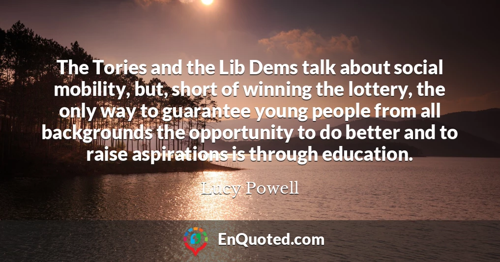 The Tories and the Lib Dems talk about social mobility, but, short of winning the lottery, the only way to guarantee young people from all backgrounds the opportunity to do better and to raise aspirations is through education.