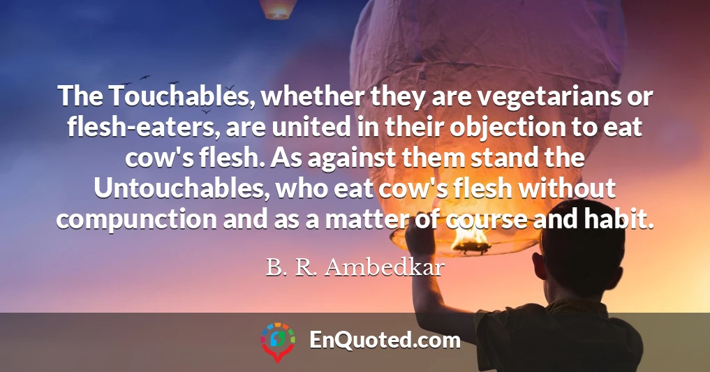 The Touchables, whether they are vegetarians or flesh-eaters, are united in their objection to eat cow's flesh. As against them stand the Untouchables, who eat cow's flesh without compunction and as a matter of course and habit.
