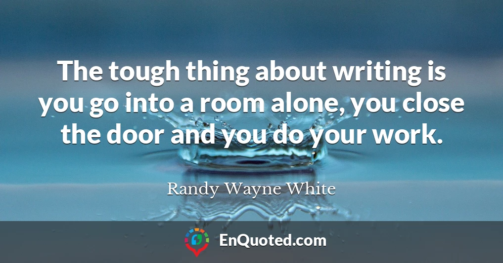 The tough thing about writing is you go into a room alone, you close the door and you do your work.