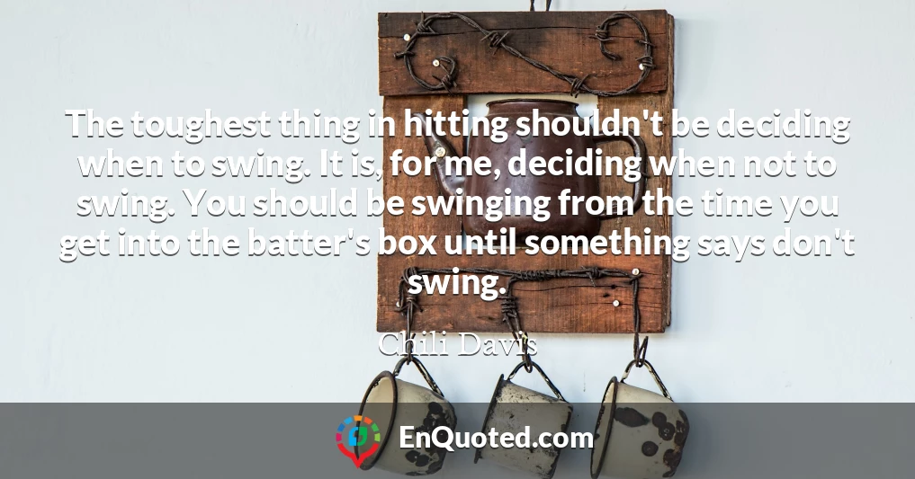 The toughest thing in hitting shouldn't be deciding when to swing. It is, for me, deciding when not to swing. You should be swinging from the time you get into the batter's box until something says don't swing.