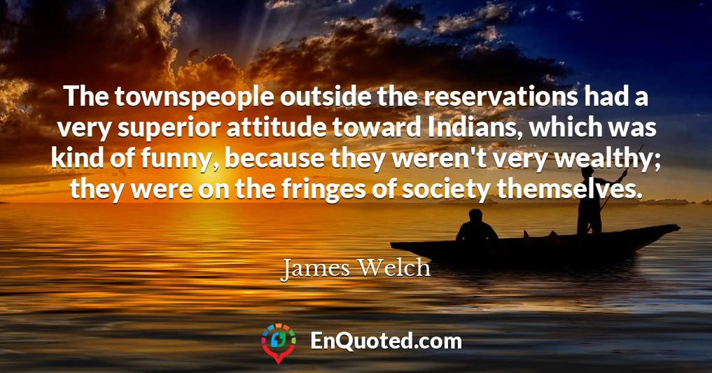 The townspeople outside the reservations had a very superior attitude toward Indians, which was kind of funny, because they weren't very wealthy; they were on the fringes of society themselves.