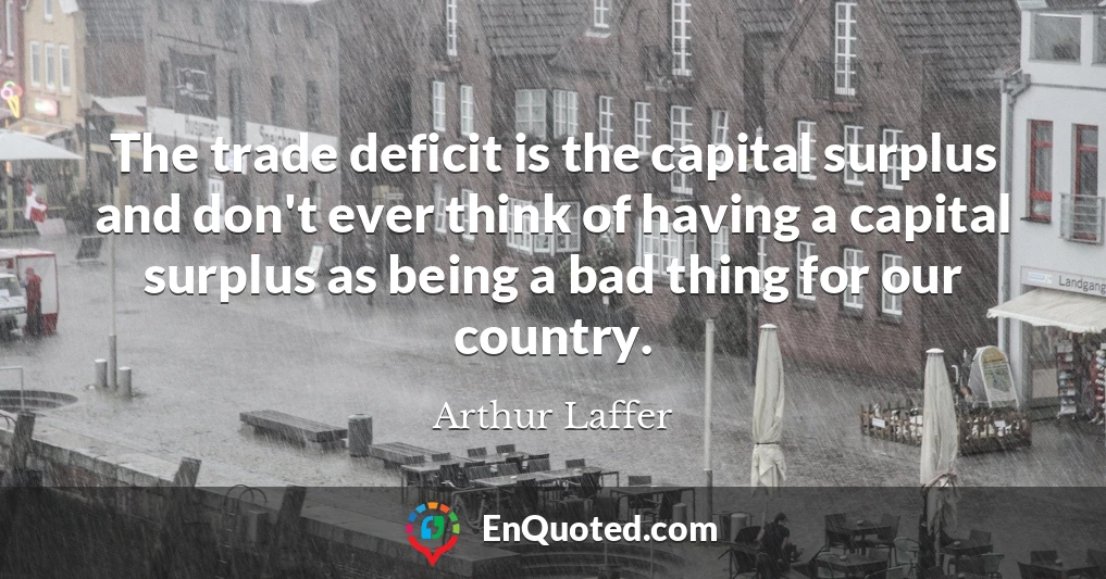 The trade deficit is the capital surplus and don't ever think of having a capital surplus as being a bad thing for our country.