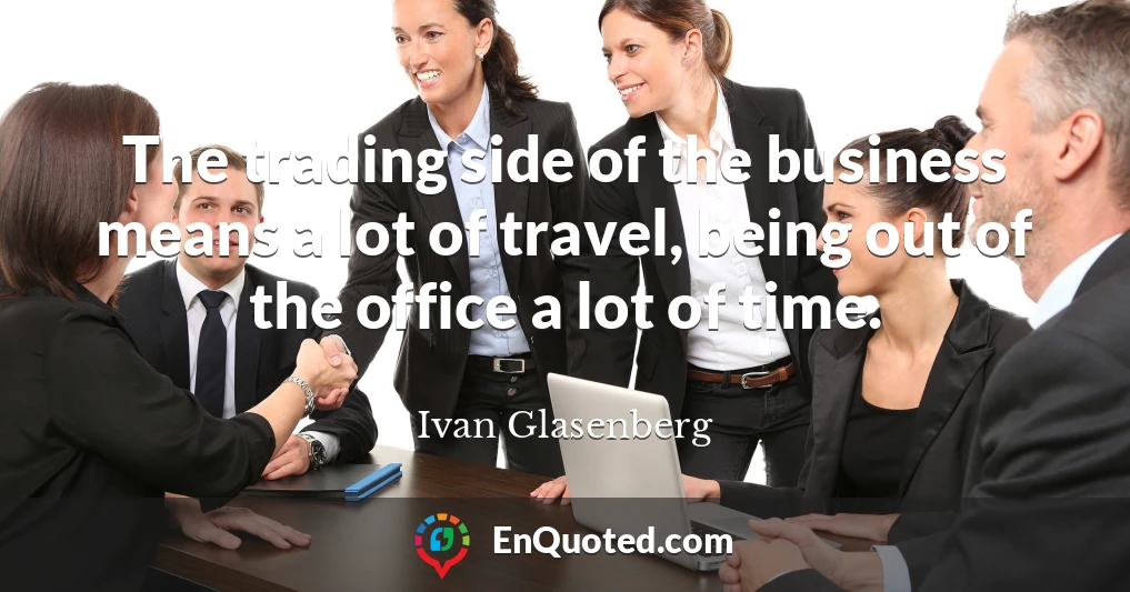 The trading side of the business means a lot of travel, being out of the office a lot of time.