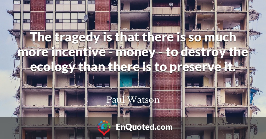 The tragedy is that there is so much more incentive - money - to destroy the ecology than there is to preserve it.