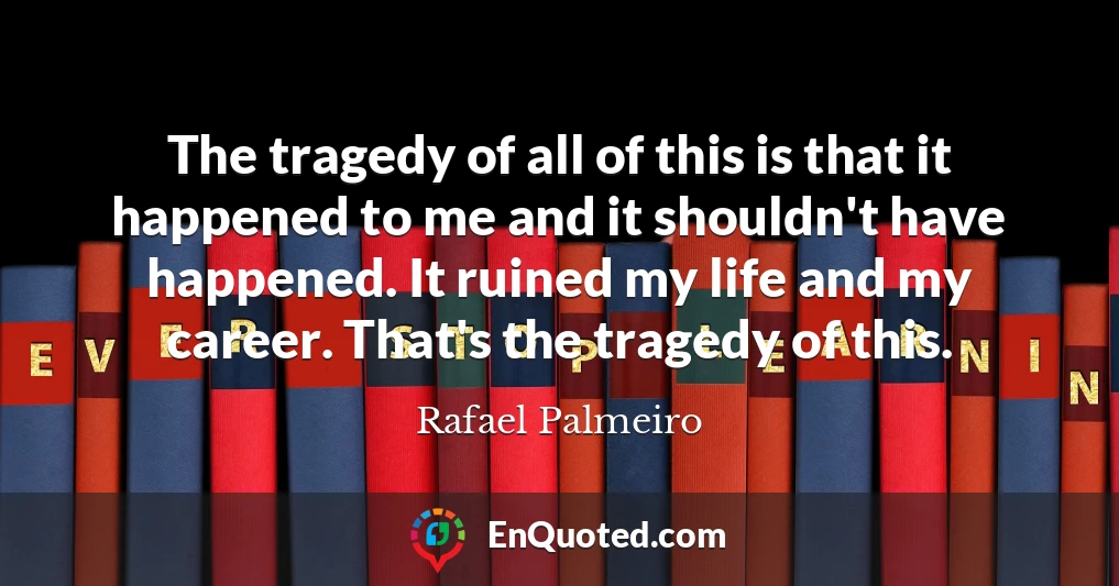 The tragedy of all of this is that it happened to me and it shouldn't have happened. It ruined my life and my career. That's the tragedy of this.