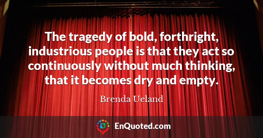 The tragedy of bold, forthright, industrious people is that they act so continuously without much thinking, that it becomes dry and empty.