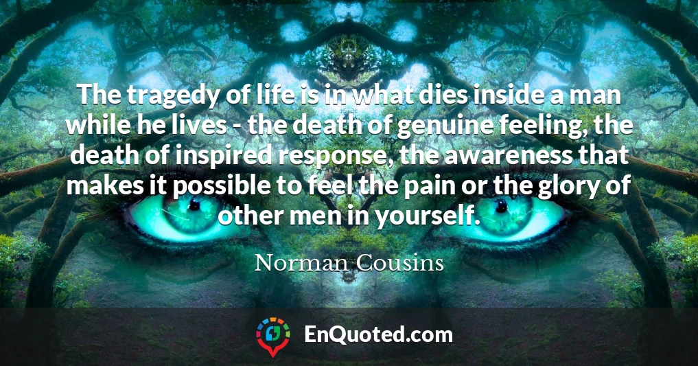 The tragedy of life is in what dies inside a man while he lives - the death of genuine feeling, the death of inspired response, the awareness that makes it possible to feel the pain or the glory of other men in yourself.