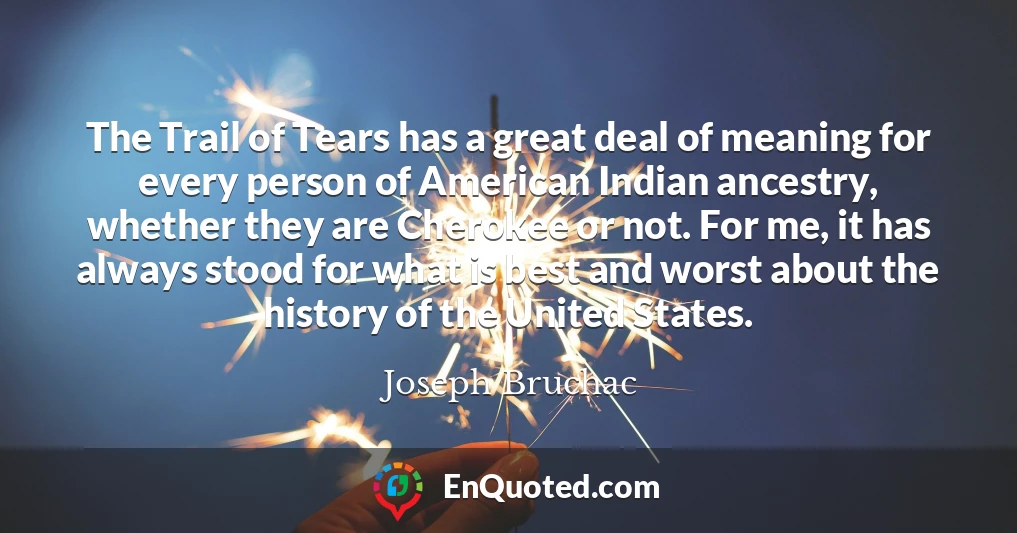 The Trail of Tears has a great deal of meaning for every person of American Indian ancestry, whether they are Cherokee or not. For me, it has always stood for what is best and worst about the history of the United States.