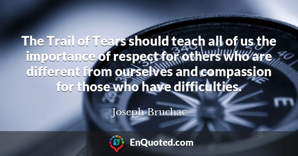 The Trail of Tears should teach all of us the importance of respect for others who are different from ourselves and compassion for those who have difficulties.