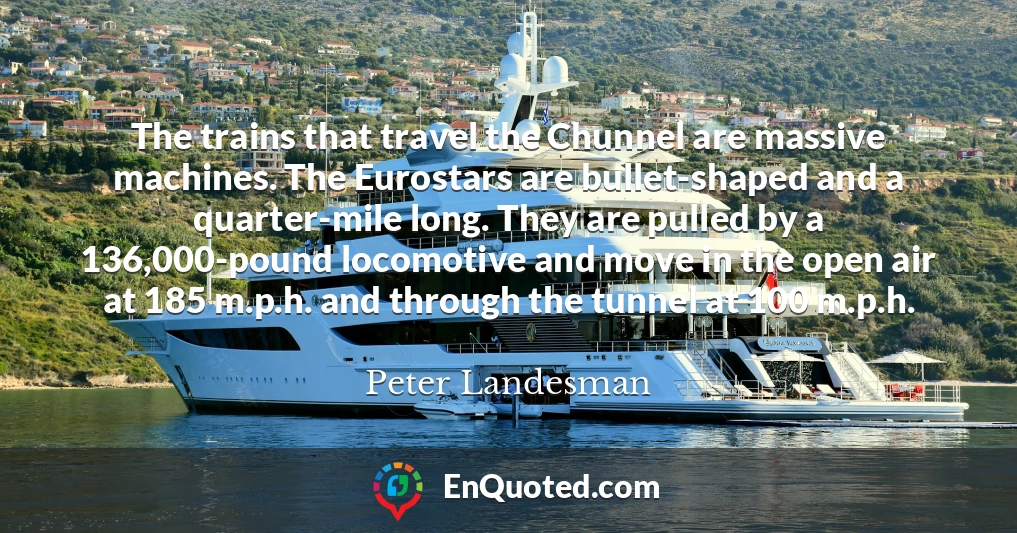 The trains that travel the Chunnel are massive machines. The Eurostars are bullet-shaped and a quarter-mile long. They are pulled by a 136,000-pound locomotive and move in the open air at 185 m.p.h. and through the tunnel at 100 m.p.h.