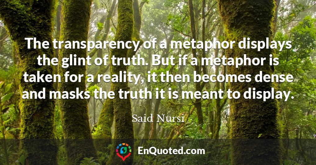 The transparency of a metaphor displays the glint of truth. But if a metaphor is taken for a reality, it then becomes dense and masks the truth it is meant to display.