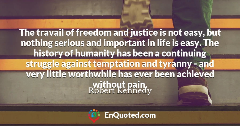 The travail of freedom and justice is not easy, but nothing serious and important in life is easy. The history of humanity has been a continuing struggle against temptation and tyranny - and very little worthwhile has ever been achieved without pain.