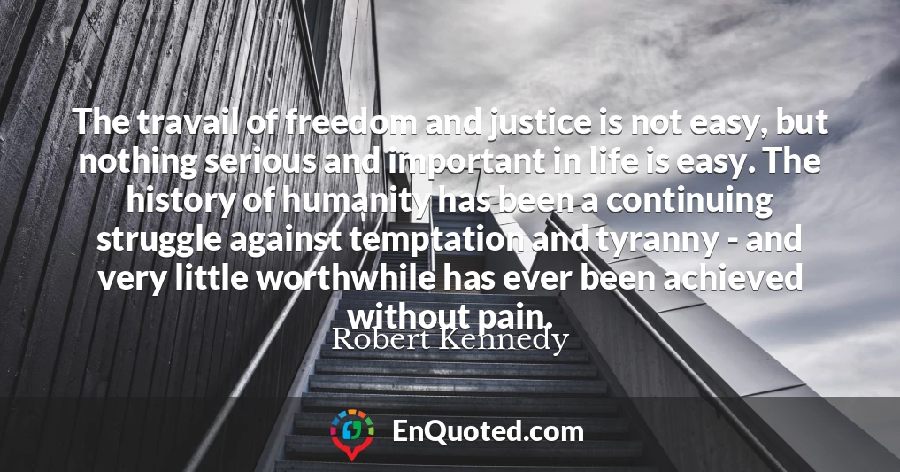 The travail of freedom and justice is not easy, but nothing serious and important in life is easy. The history of humanity has been a continuing struggle against temptation and tyranny - and very little worthwhile has ever been achieved without pain.