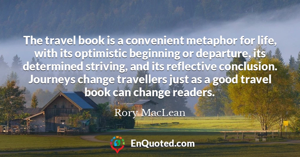 The travel book is a convenient metaphor for life, with its optimistic beginning or departure, its determined striving, and its reflective conclusion. Journeys change travellers just as a good travel book can change readers.