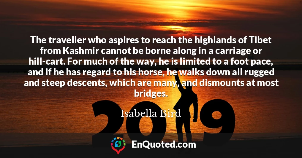 The traveller who aspires to reach the highlands of Tibet from Kashmir cannot be borne along in a carriage or hill-cart. For much of the way, he is limited to a foot pace, and if he has regard to his horse, he walks down all rugged and steep descents, which are many, and dismounts at most bridges.