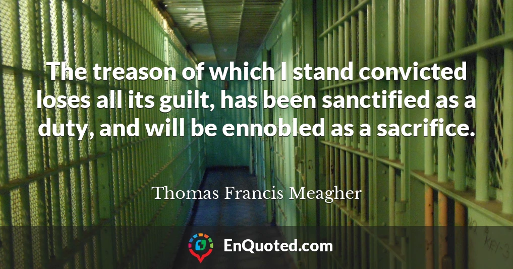 The treason of which I stand convicted loses all its guilt, has been sanctified as a duty, and will be ennobled as a sacrifice.