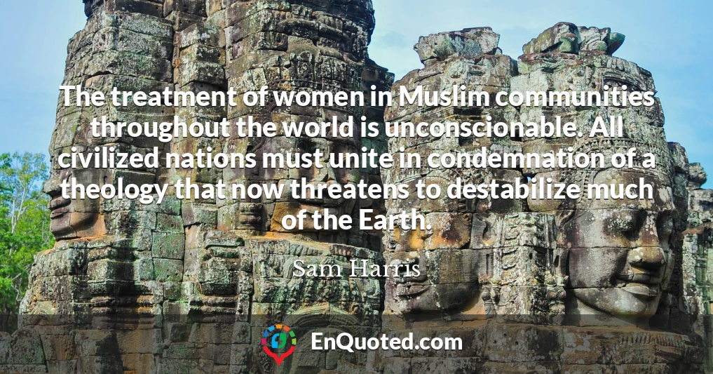 The treatment of women in Muslim communities throughout the world is unconscionable. All civilized nations must unite in condemnation of a theology that now threatens to destabilize much of the Earth.