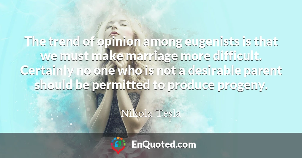 The trend of opinion among eugenists is that we must make marriage more difficult. Certainly no one who is not a desirable parent should be permitted to produce progeny.