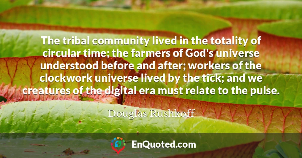 The tribal community lived in the totality of circular time; the farmers of God's universe understood before and after; workers of the clockwork universe lived by the tick; and we creatures of the digital era must relate to the pulse.