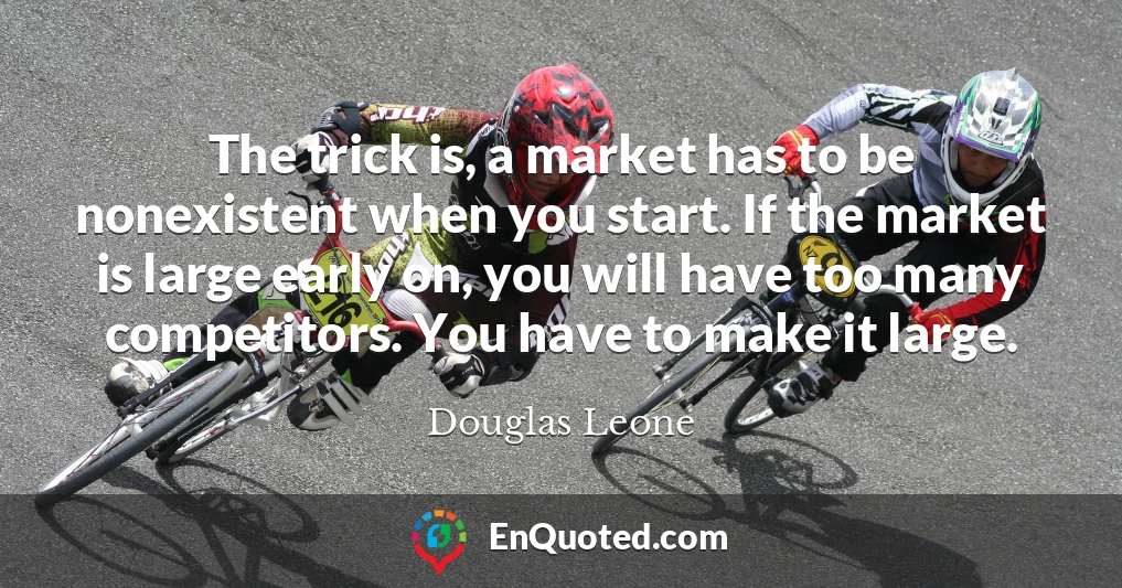 The trick is, a market has to be nonexistent when you start. If the market is large early on, you will have too many competitors. You have to make it large.
