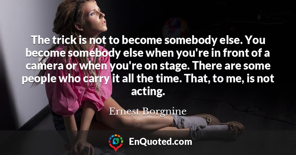The trick is not to become somebody else. You become somebody else when you're in front of a camera or when you're on stage. There are some people who carry it all the time. That, to me, is not acting.