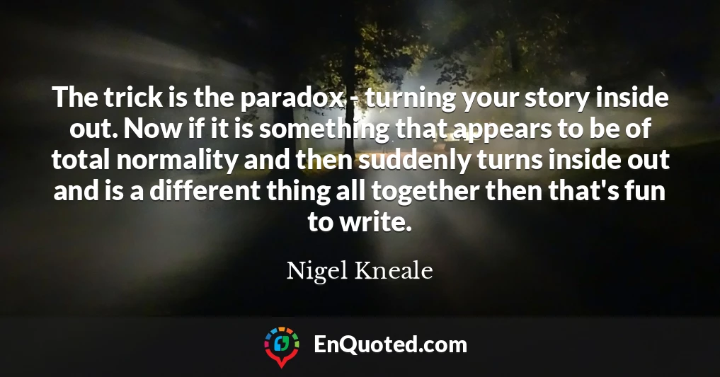 The trick is the paradox - turning your story inside out. Now if it is something that appears to be of total normality and then suddenly turns inside out and is a different thing all together then that's fun to write.