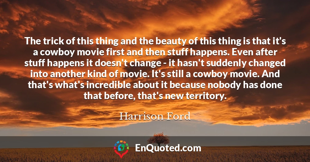 The trick of this thing and the beauty of this thing is that it's a cowboy movie first and then stuff happens. Even after stuff happens it doesn't change - it hasn't suddenly changed into another kind of movie. It's still a cowboy movie. And that's what's incredible about it because nobody has done that before, that's new territory.