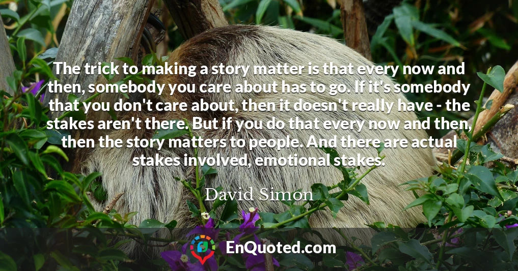 The trick to making a story matter is that every now and then, somebody you care about has to go. If it's somebody that you don't care about, then it doesn't really have - the stakes aren't there. But if you do that every now and then, then the story matters to people. And there are actual stakes involved, emotional stakes.
