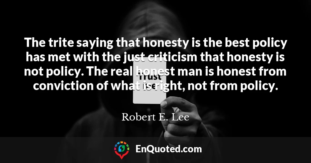 The trite saying that honesty is the best policy has met with the just criticism that honesty is not policy. The real honest man is honest from conviction of what is right, not from policy.