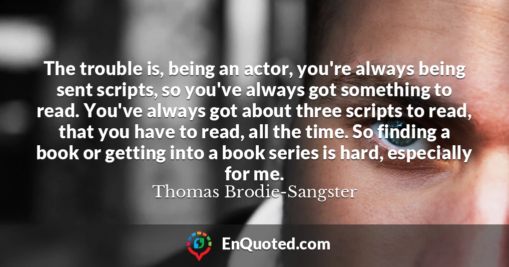 The trouble is, being an actor, you're always being sent scripts, so you've always got something to read. You've always got about three scripts to read, that you have to read, all the time. So finding a book or getting into a book series is hard, especially for me.