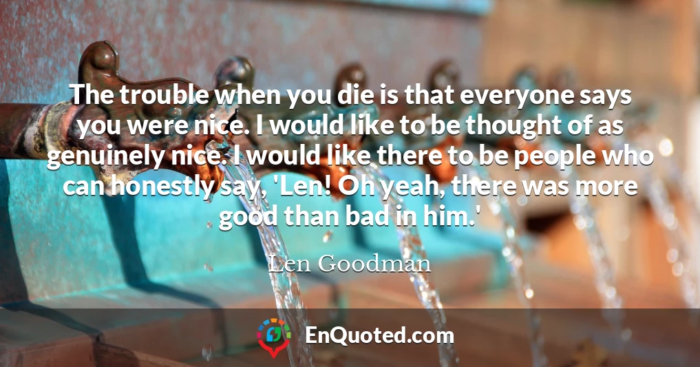 The trouble when you die is that everyone says you were nice. I would like to be thought of as genuinely nice. I would like there to be people who can honestly say, 'Len! Oh yeah, there was more good than bad in him.'