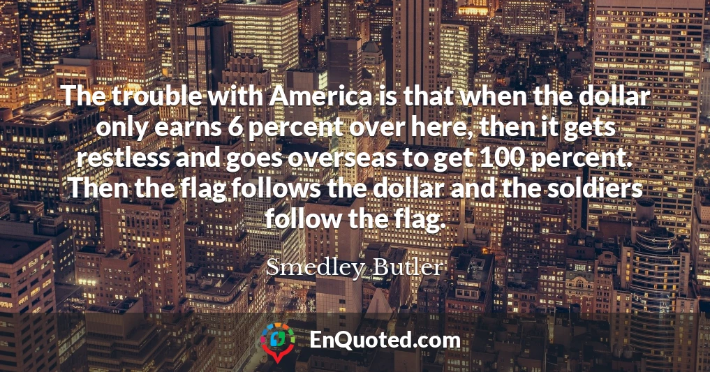 The trouble with America is that when the dollar only earns 6 percent over here, then it gets restless and goes overseas to get 100 percent. Then the flag follows the dollar and the soldiers follow the flag.