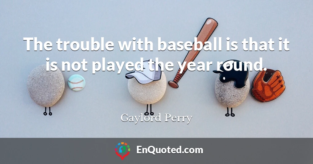 The trouble with baseball is that it is not played the year round.