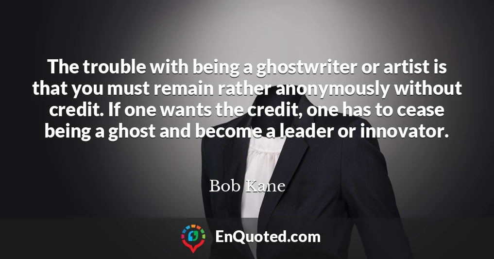 The trouble with being a ghostwriter or artist is that you must remain rather anonymously without credit. If one wants the credit, one has to cease being a ghost and become a leader or innovator.