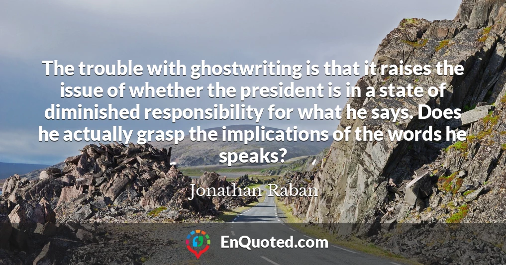 The trouble with ghostwriting is that it raises the issue of whether the president is in a state of diminished responsibility for what he says. Does he actually grasp the implications of the words he speaks?